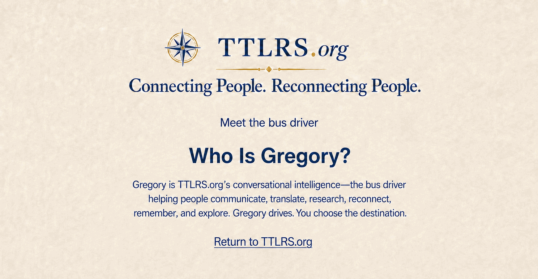 TTLRS.org â€” Connecting People. Reconnecting People. Meet the bus driver. Who Is Gregory? Gregory is TTLRS.org's conversational intelligenceâ€”the bus driver helping people communicate, translate, research, reconnect, remember, and explore. Gregory drives. You choose the destination.
